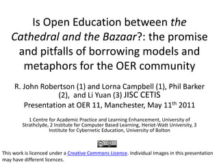 Is Open Education between the Cathedral and the Bazaar?: the promise and pitfalls of borrowing models and metaphors for the OER community R. John Robertson (1) and Lorna Campbell (1), Phil Barker (2),  and Li Yuan (3) JISC CETIS Presentation at OER 11, Manchester, May 11th 2011 1 Centre for Academic Practice and Learning Enhancement, University of Strathclyde, 2 Institute for Computer Based Learning, Heriot-Watt University, 3 Institute for Cybernetic Education, University of Bolton This work is licenced under a Creative Commons Licence. Individual Images in this presentation may have different licences. 
