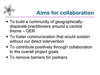Aims for collaboration To build a community of geographically-disparate practitioners around a central theme – OER To foster communication that would sustain without our direct intervention To contribute positively through collaboration to the overall project goals To remove barriers for partners 