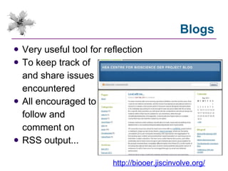 Blogs Very useful tool for reflection To keep track of and share issues encountered All encouraged to follow and comment on RSS output... http://biooer.jiscinvolve.org/ 