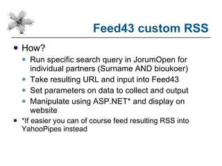 Feed43 custom RSS How? Run specific search query in JorumOpen for individual partners (Surname AND bioukoer) Take resulting URL and input into Feed43 Set parameters on data to collect and output Manipulate using ASP.NET* and display on website *If easier you can of course feed resulting RSS into YahooPipes instead 