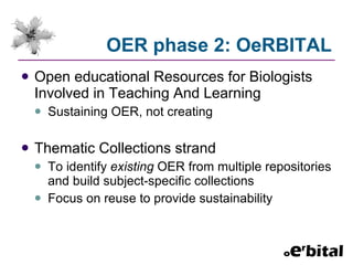 OER phase 2: OeRBITAL Open educational Resources for Biologists Involved in Teaching And Learning Sustaining OER, not creating Thematic Collections strand To identify  existing  OER from multiple repositories and build subject-specific collections Focus on reuse to provide sustainability 