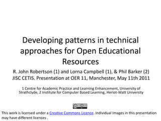 Developing patterns in technical approaches for Open Educational Resources R. John Robertson (1) and Lorna Campbell (1), & Phil Barker (2) JISC CETIS. Presentation at OER 11, Manchester, May 11th 2011   1 Centre for Academic Practice and Learning Enhancement, University of Strathclyde, 2 Institute for Computer Based Learning, Heriot-Watt University This work is licensed under a Creative Commons Licence. Individual Images in this presentation may have different licences . 
