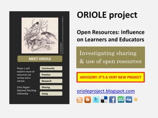 ORIOLE project,[object Object],Open Resources: Influence on Learners and Educators ,[object Object],orioleproject.blogspot.com ,[object Object],By: Perpetualplumhttp://www.flickr.com/photos/perpetualplum/3729882822/,[object Object], Investigating sharing ,[object Object], & use of open resources,[object Object],MEET ORIOLE,[object Object],Phase 1 will explore reuse of resources via survey and a retreat. Chris Pegler: National Teaching Fellowship,[object Object],Community,[object Object],Practice,[object Object],ADVISORY: IT’S A VERY NEW PROJECT,[object Object],Research,[object Object],Sharing,[object Object],Using,[object Object]