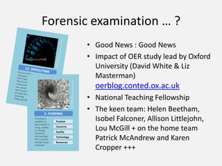 Forensic examination … ?,[object Object],Good News : Good News,[object Object],Impact of OER study lead by Oxford University (David White & Liz Masterman) oerblog.conted.ox.ac.uk,[object Object],National Teaching Fellowship,[object Object],The keen team: Helen Beetham, Isobel Falconer, Allison Littlejohn, Lou McGill + on the home team Patrick McAndrew and Karen Cropper +++,[object Object],By Roscoe Van Damme http://www.flickr.com/photos/alcoholicaman/2131779428/,[object Object],By RambergMediaImages http://www.flickr.com/photos/rmgimages/4881843809/,[object Object],12. SPEED/TIME,[object Object],5. FUNDING,[object Object],Do you need a resource fast? Don’t have the time to make one? Do you search and reuse? If so, does time searching really pay off?  ,[object Object],If funding is available to get involved in using, making or sharing resources, then perhaps that is reason enough to get involved? ,[object Object],Purpose,[object Object],Purpose,[object Object],Concerns,[object Object],Concerns,[object Object],Quality,[object Object],Quality,[object Object],Technology,[object Object],Technology,[object Object],Resources,[object Object],Resources,[object Object]