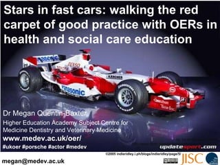 Stars in fast cars: walking the red carpet of good practice with OERs in health and social care education Dr Megan Quentin-Baxter Higher Education Academy Subject Centre for Medicine Dentistry and Veterinary Medicine [email_address] #ukoer #porsche #actor #medev www.medev.ac.uk/oer/ cc: by-nc By Maxi Walton http://www.flickr.com/photos/maxiwalton/898138774/  ©2005 indieridley.i.ph/blogs/indieridley/page/5/ 