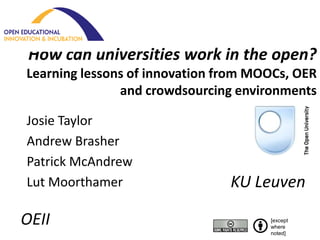 How can universities work in the open?
Learning lessons of innovation from MOOCs, OER
               and crowdsourcing environments

Josie Taylor
Andrew Brasher
Patrick McAndrew
Lut Moorthamer                  KU Leuven

OEII                                  [except
                                      where
                                      noted]
 