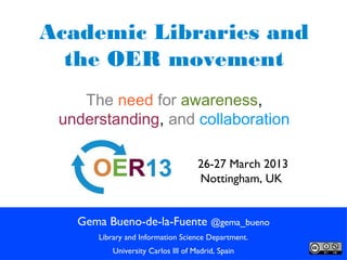 Academic Libraries and
  the OER movement
    The need for awareness,
 understanding, and collaboration

                                    26-27 March 2013
                                    Nottingham, UK


   Gema Bueno-de-la-Fuente @gema_bueno
      Library and Information Science Department.
          University Carlos III of Madrid, Spain
 