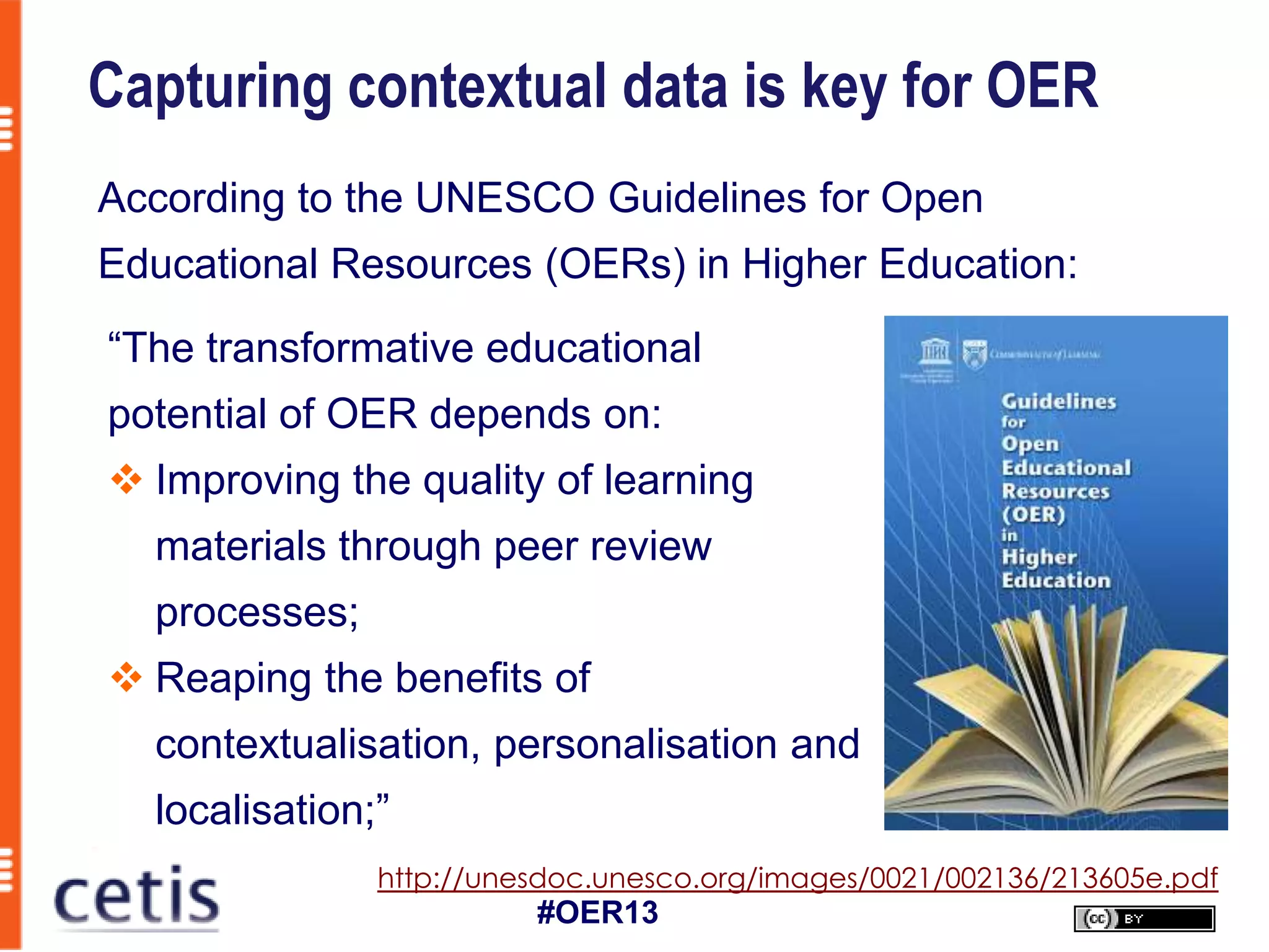 Capturing contextual data is key for OER
According to the UNESCO Guidelines for Open
Educational Resources (OERs) in Higher Education:
“The transformative educational
potential of OER depends on:
 Improving the quality of learning
  materials through peer review
  processes;
 Reaping the benefits of
  contextualisation, personalisation and
  localisation;”
               http://unesdoc.unesco.org/images/0021/002136/213605e.pdf
                         #OER13
 