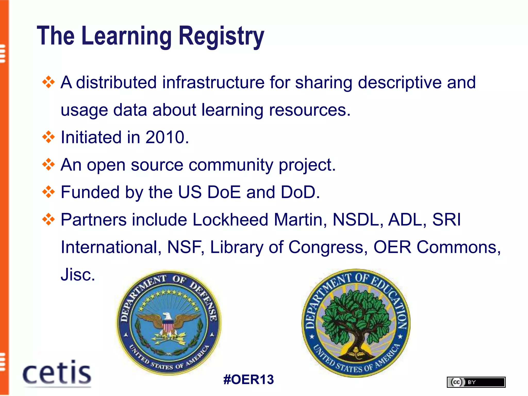The Learning Registry
 A distributed infrastructure for sharing descriptive and
  usage data about learning resources.
 Initiated in 2010.
 An open source community project.
 Funded by the US DoE and DoD.
 Partners include Lockheed Martin, NSDL, ADL, SRI
  International, NSF, Library of Congress, OER Commons,
  Jisc.




                        #OER13
 