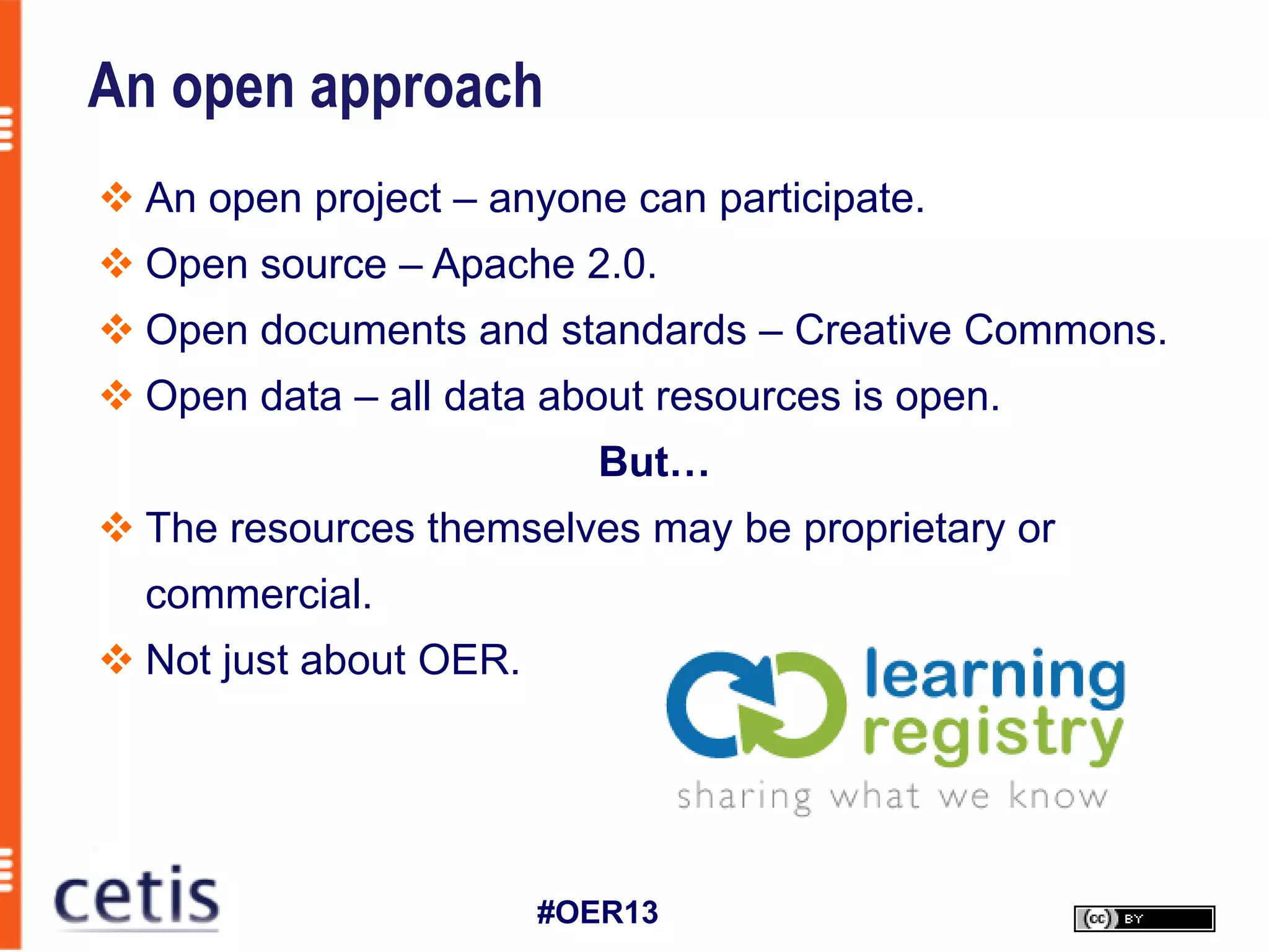 An open approach
 An open project – anyone can participate.
 Open source – Apache 2.0.
 Open documents and standards – Creative Commons.
 Open data – all data about resources is open.
                           But…
 The resources themselves may be proprietary or
  commercial.
 Not just about OER.




                        #OER13
 