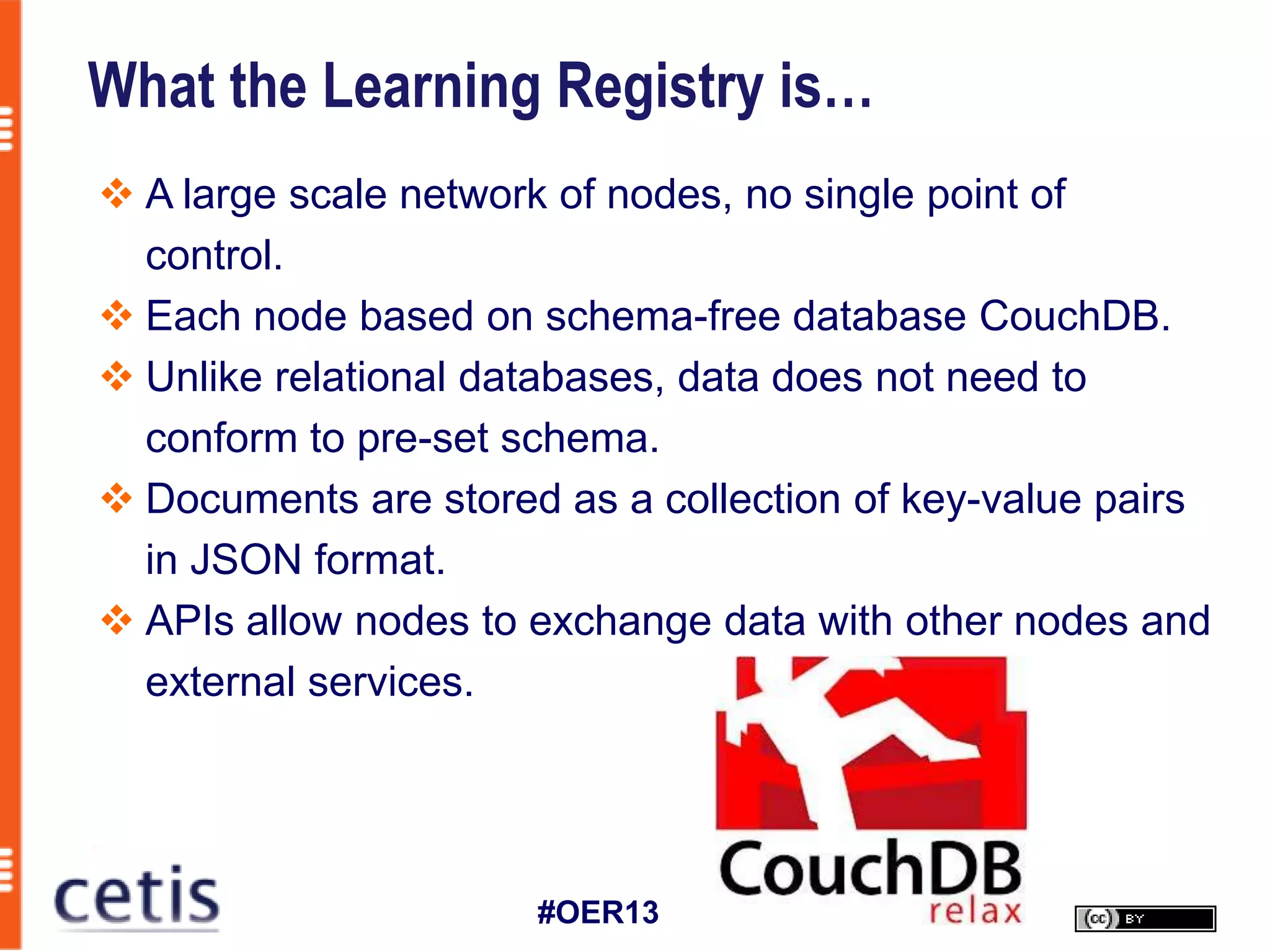 What the Learning Registry is…
 A large scale network of nodes, no single point of
  control.
 Each node based on schema-free database CouchDB.
 Unlike relational databases, data does not need to
  conform to pre-set schema.
 Documents are stored as a collection of key-value pairs
  in JSON format.
 APIs allow nodes to exchange data with other nodes and
  external services.




                      #OER13
 