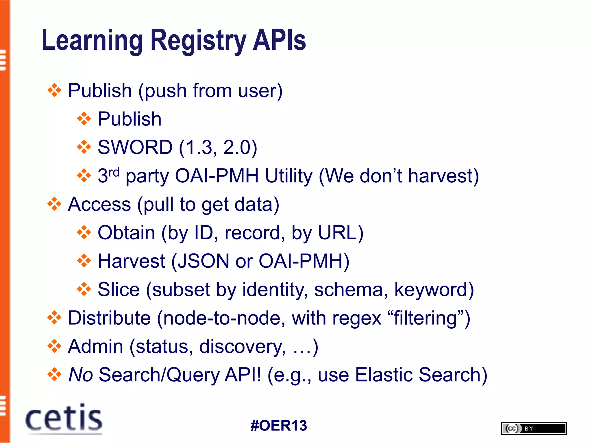 Learning Registry APIs
 Publish (push from user)
    Publish
    SWORD (1.3, 2.0)
    3rd party OAI-PMH Utility (We don’t harvest)
 Access (pull to get data)
    Obtain (by ID, record, by URL)
    Harvest (JSON or OAI-PMH)
    Slice (subset by identity, schema, keyword)
 Distribute (node-to-node, with regex “filtering”)
 Admin (status, discovery, …)
 No Search/Query API! (e.g., use Elastic Search)

                       #OER13
 
