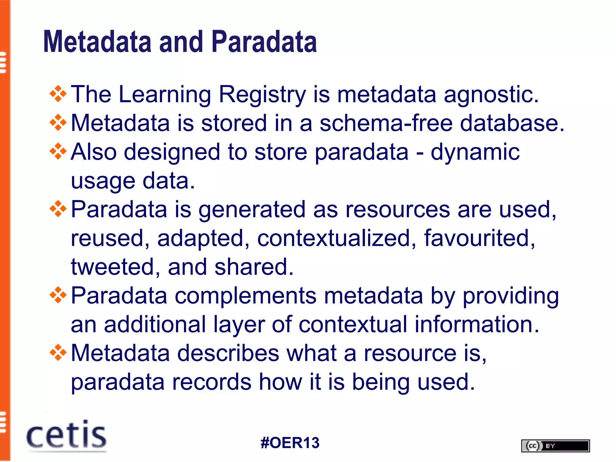 Metadata and Paradata
The Learning Registry is metadata agnostic.
Metadata is stored in a schema-free database.
Also designed to store paradata - dynamic
 usage data.
Paradata is generated as resources are used,
 reused, adapted, contextualized, favourited,
 tweeted, and shared.
Paradata complements metadata by providing
 an additional layer of contextual information.
Metadata describes what a resource is,
 paradata records how it is being used.

                   #OER13
 
