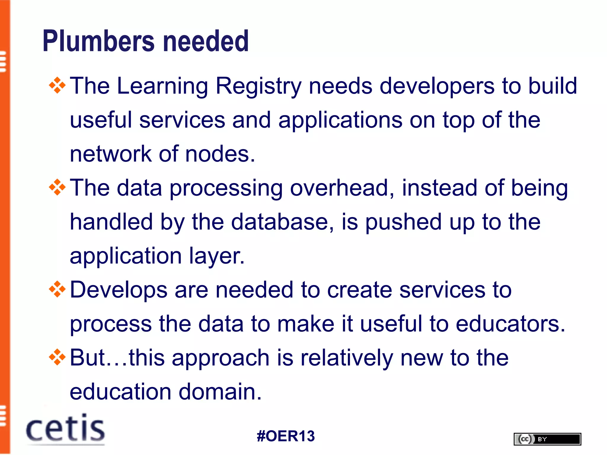 Plumbers needed
The Learning Registry needs developers to build
 useful services and applications on top of the
 network of nodes.
The data processing overhead, instead of being
 handled by the database, is pushed up to the
 application layer.
Develops are needed to create services to
 process the data to make it useful to educators.
But…this approach is relatively new to the
 education domain.
                   #OER13
 