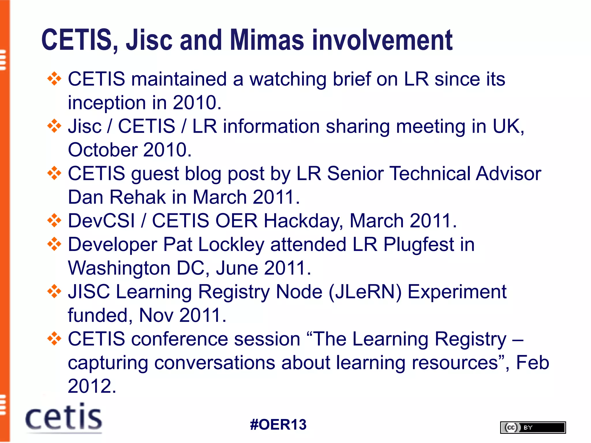 CETIS, Jisc and Mimas involvement
 CETIS maintained a watching brief on LR since its
  inception in 2010.
 Jisc / CETIS / LR information sharing meeting in UK,
  October 2010.
 CETIS guest blog post by LR Senior Technical Advisor
  Dan Rehak in March 2011.
 DevCSI / CETIS OER Hackday, March 2011.
 Developer Pat Lockley attended LR Plugfest in
  Washington DC, June 2011.
 JISC Learning Registry Node (JLeRN) Experiment
  funded, Nov 2011.
 CETIS conference session “The Learning Registry –
  capturing conversations about learning resources”, Feb
  2012.
                      #OER13
 