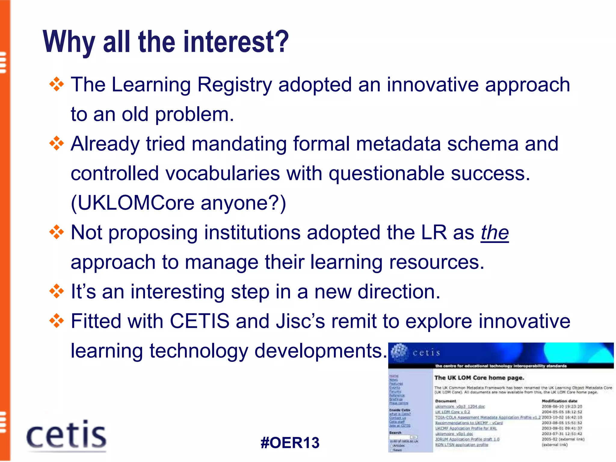 Why all the interest?
 The Learning Registry adopted an innovative approach
  to an old problem.
 Already tried mandating formal metadata schema and
  controlled vocabularies with questionable success.
  (UKLOMCore anyone?)
 Not proposing institutions adopted the LR as the
  approach to manage their learning resources.
 It’s an interesting step in a new direction.
 Fitted with CETIS and Jisc’s remit to explore innovative
  learning technology developments.



                       #OER13
 