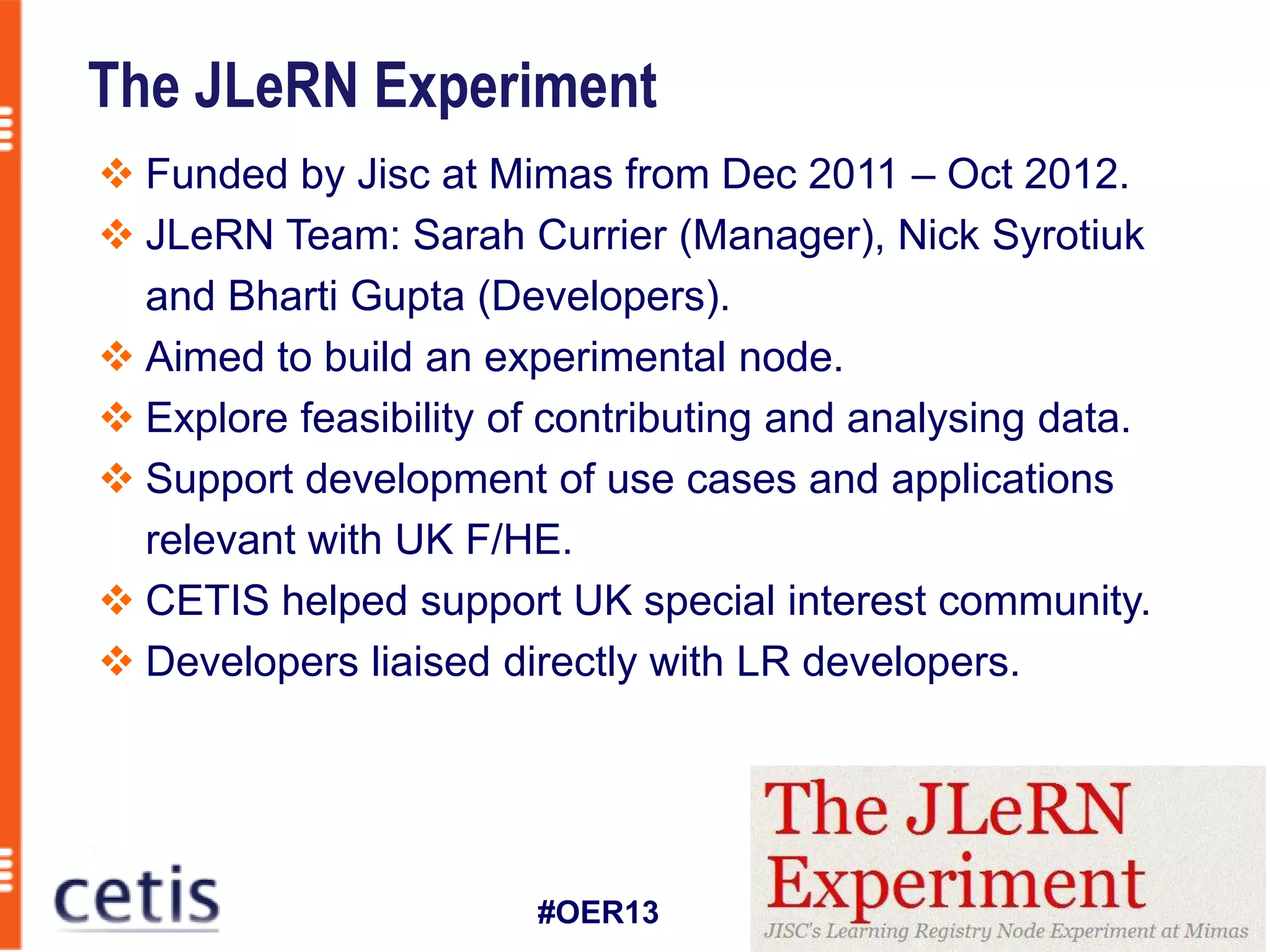 The JLeRN Experiment
 Funded by Jisc at Mimas from Dec 2011 – Oct 2012.
 JLeRN Team: Sarah Currier (Manager), Nick Syrotiuk
  and Bharti Gupta (Developers).
 Aimed to build an experimental node.
 Explore feasibility of contributing and analysing data.
 Support development of use cases and applications
  relevant with UK F/HE.
 CETIS helped support UK special interest community.
 Developers liaised directly with LR developers.




                       #OER13
 