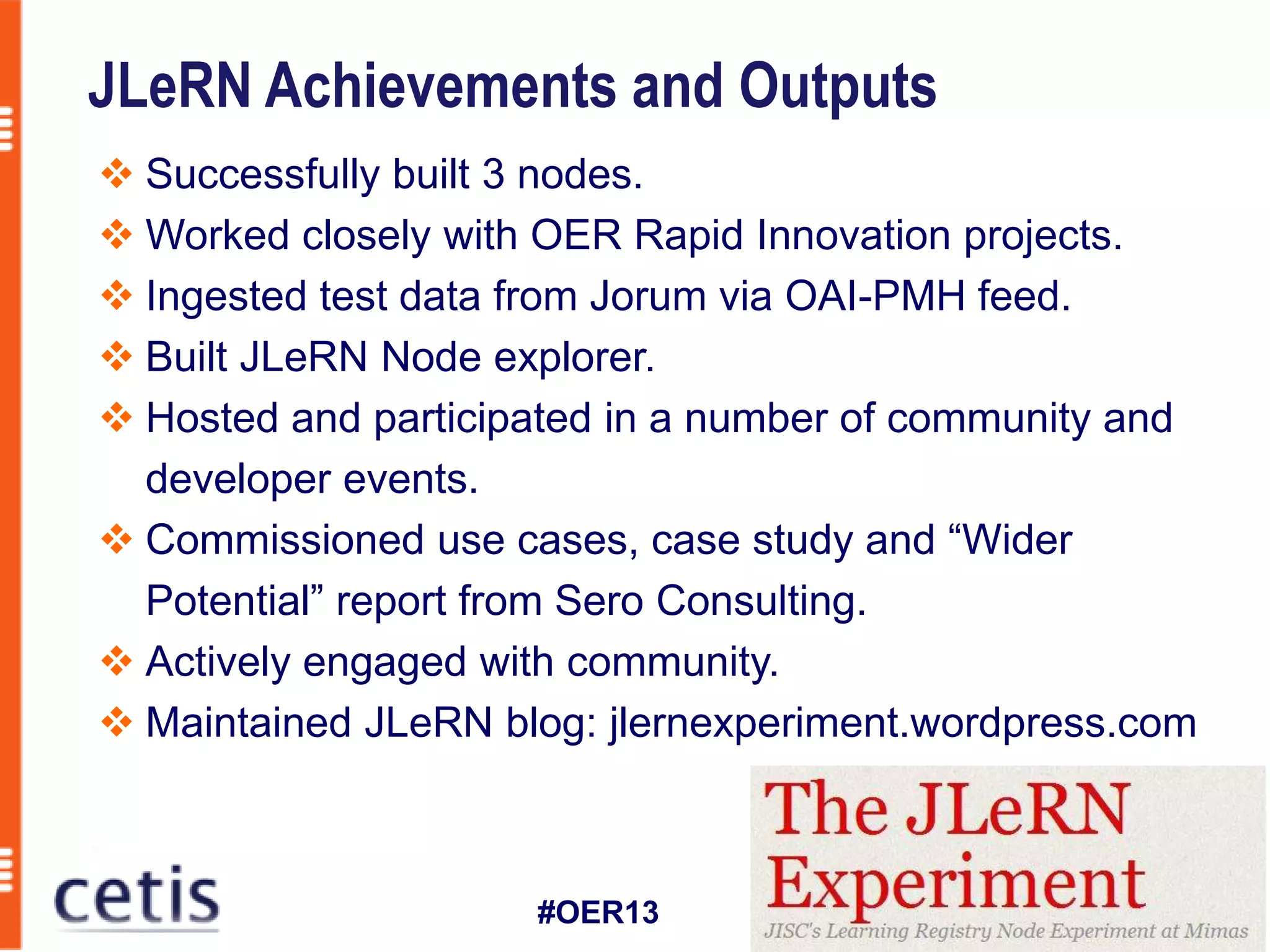JLeRN Achievements and Outputs
 Successfully built 3 nodes.
 Worked closely with OER Rapid Innovation projects.
 Ingested test data from Jorum via OAI-PMH feed.
 Built JLeRN Node explorer.
 Hosted and participated in a number of community and
  developer events.
 Commissioned use cases, case study and “Wider
  Potential” report from Sero Consulting.
 Actively engaged with community.
 Maintained JLeRN blog: jlernexperiment.wordpress.com



                     #OER13
 
