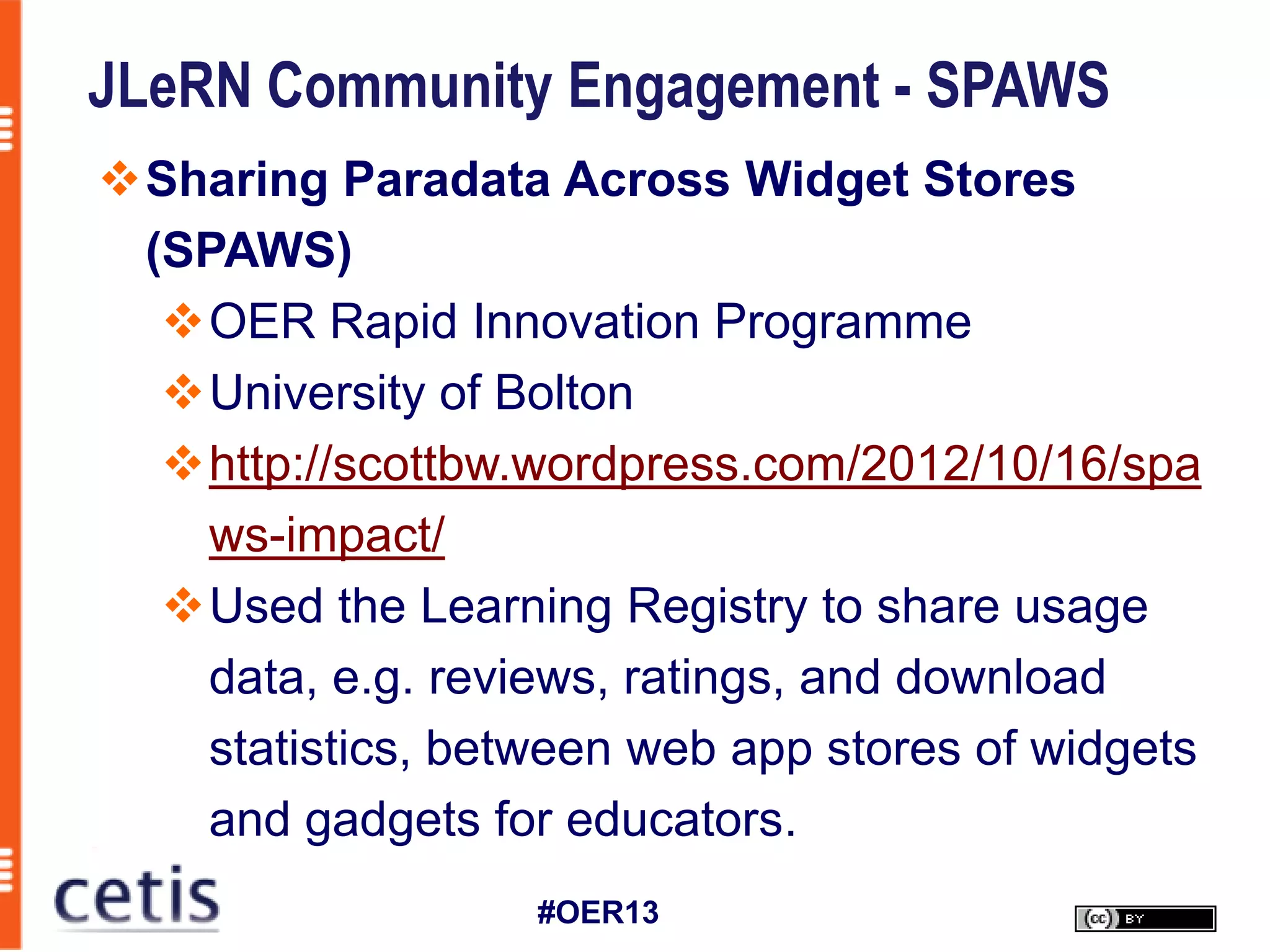 JLeRN Community Engagement - SPAWS
Sharing Paradata Across Widget Stores
 (SPAWS)
  OER Rapid Innovation Programme
  University of Bolton
  http://scottbw.wordpress.com/2012/10/16/spa
   ws-impact/
  Used the Learning Registry to share usage
   data, e.g. reviews, ratings, and download
   statistics, between web app stores of widgets
   and gadgets for educators.
                   #OER13
 