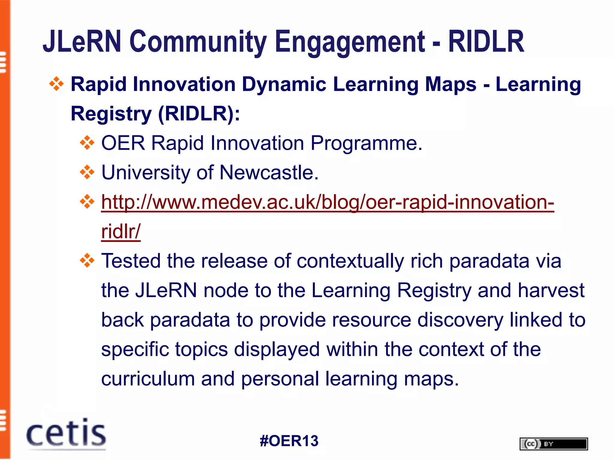 JLeRN Community Engagement - RIDLR
 Rapid Innovation Dynamic Learning Maps - Learning
  Registry (RIDLR):
    OER Rapid Innovation Programme.
    University of Newcastle.
    http://www.medev.ac.uk/blog/oer-rapid-innovation-
     ridlr/
    Tested the release of contextually rich paradata via
     the JLeRN node to the Learning Registry and harvest
     back paradata to provide resource discovery linked to
     specific topics displayed within the context of the
     curriculum and personal learning maps.

                      #OER13
 