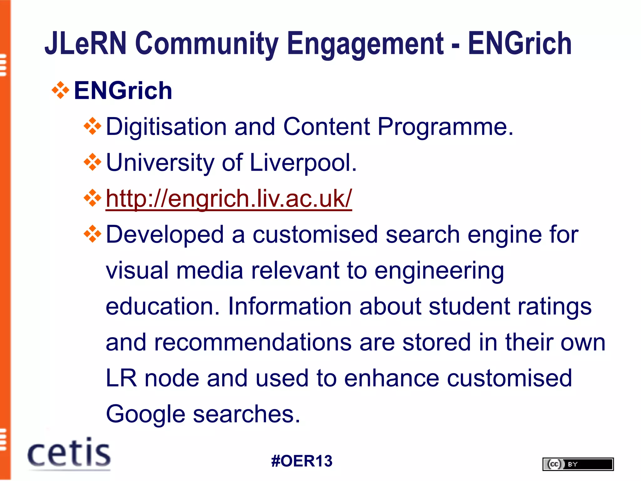 JLeRN Community Engagement - ENGrich
ENGrich
 Digitisation and Content Programme.
 University of Liverpool.
 http://engrich.liv.ac.uk/
 Developed a customised search engine for
   visual media relevant to engineering
   education. Information about student ratings
   and recommendations are stored in their own
   LR node and used to enhance customised
   Google searches.
                  #OER13
 