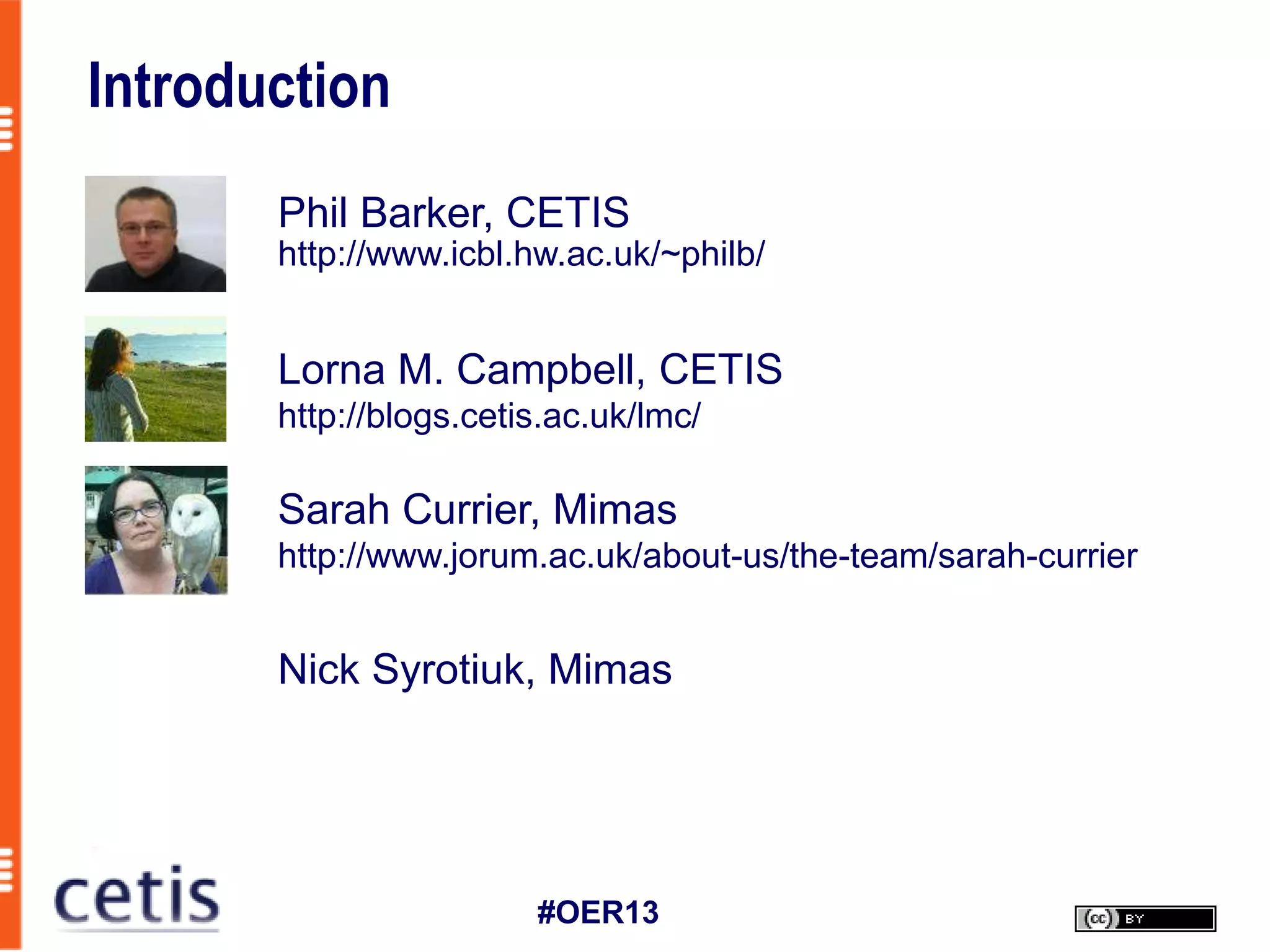 Introduction
       Phil Barker, CETIS
       http://www.icbl.hw.ac.uk/~philb/


       Lorna M. Campbell, CETIS
       http://blogs.cetis.ac.uk/lmc/

       Sarah Currier, Mimas
       http://www.jorum.ac.uk/about-us/the-team/sarah-currier


       Nick Syrotiuk, Mimas




                        #OER13
 