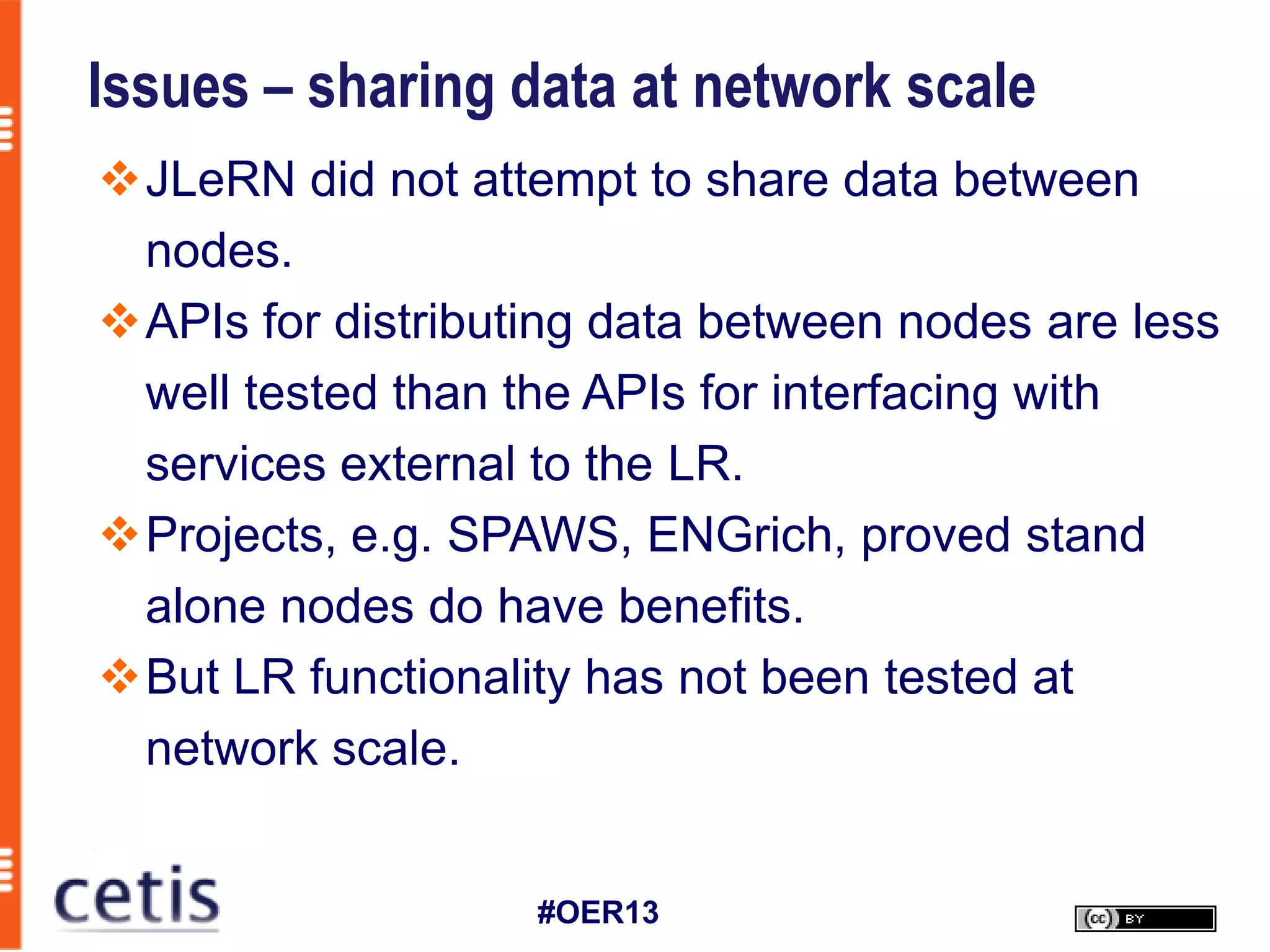 Issues – sharing data at network scale
JLeRN did not attempt to share data between
 nodes.
APIs for distributing data between nodes are less
 well tested than the APIs for interfacing with
 services external to the LR.
Projects, e.g. SPAWS, ENGrich, proved stand
 alone nodes do have benefits.
But LR functionality has not been tested at
 network scale.


                   #OER13
 