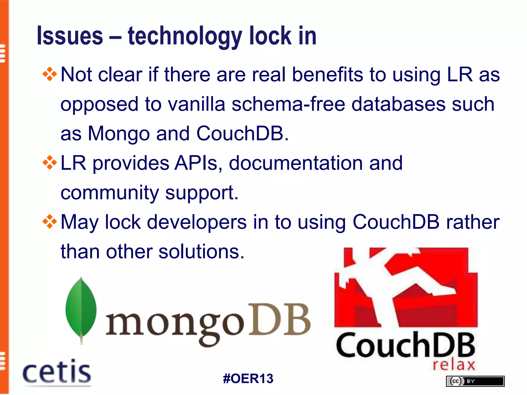 Issues – technology lock in
Not clear if there are real benefits to using LR as
 opposed to vanilla schema-free databases such
 as Mongo and CouchDB.
LR provides APIs, documentation and
 community support.
May lock developers in to using CouchDB rather
 than other solutions.




                    #OER13
 