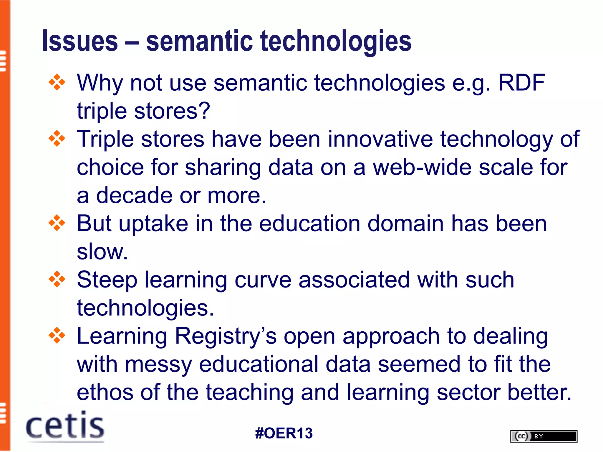 Issues – semantic technologies
 Why not use semantic technologies e.g. RDF
  triple stores?
 Triple stores have been innovative technology of
  choice for sharing data on a web-wide scale for
  a decade or more.
 But uptake in the education domain has been
  slow.
 Steep learning curve associated with such
  technologies.
 Learning Registry’s open approach to dealing
  with messy educational data seemed to fit the
  ethos of the teaching and learning sector better.
                   #OER13
 