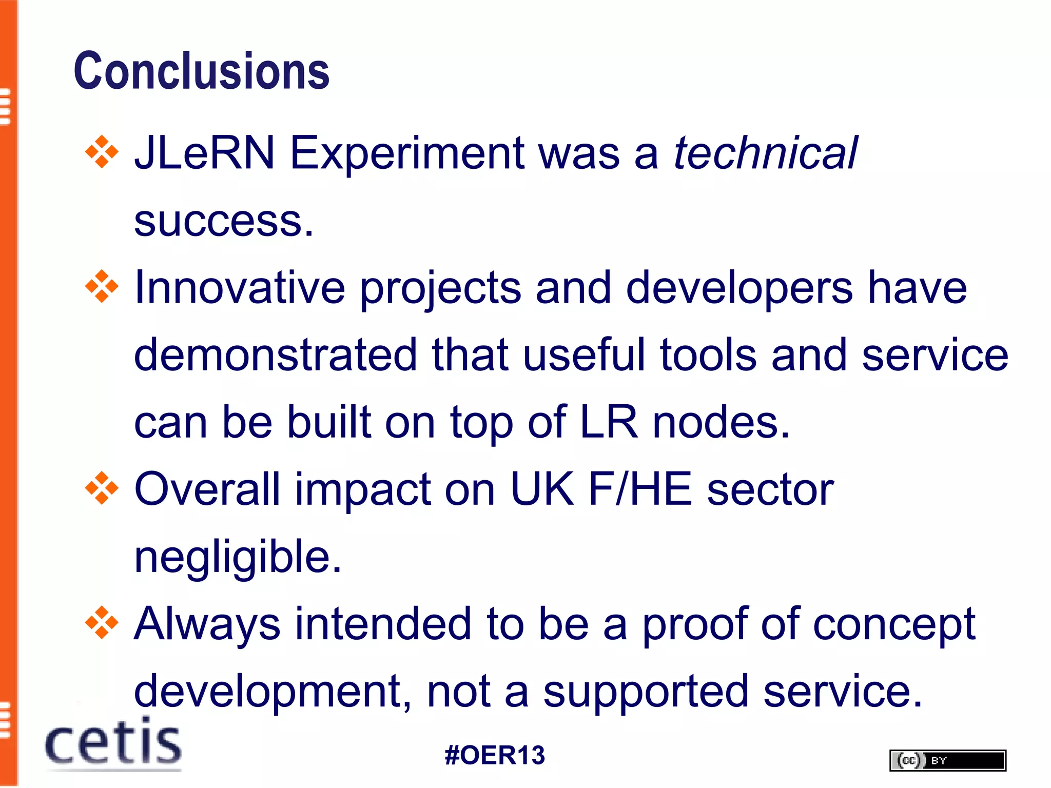 Conclusions
 JLeRN Experiment was a technical
  success.
 Innovative projects and developers have
  demonstrated that useful tools and service
  can be built on top of LR nodes.
 Overall impact on UK F/HE sector
  negligible.
 Always intended to be a proof of concept
  development, not a supported service.
                 #OER13
 
