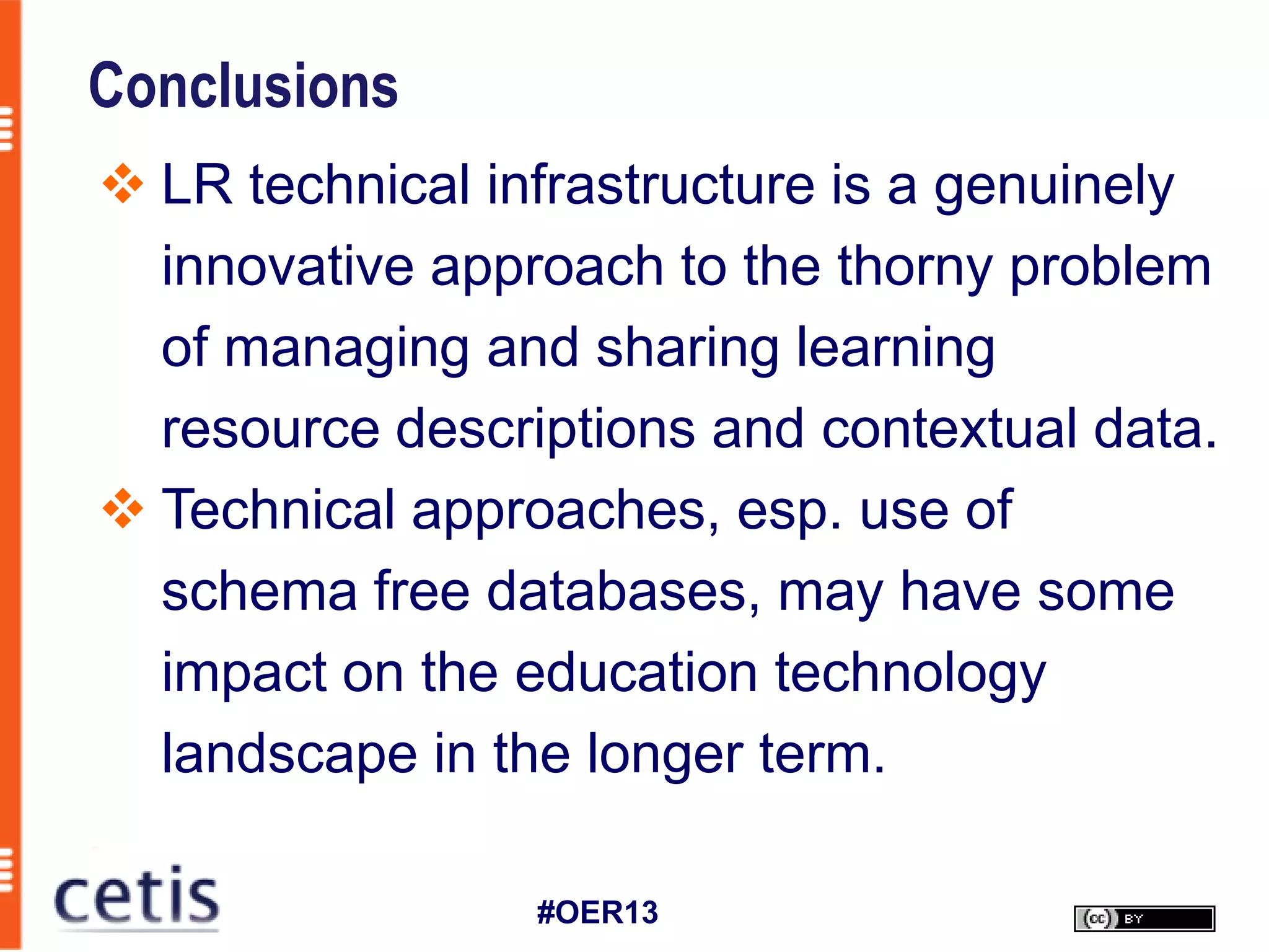 Conclusions
 LR technical infrastructure is a genuinely
  innovative approach to the thorny problem
  of managing and sharing learning
  resource descriptions and contextual data.
 Technical approaches, esp. use of
  schema free databases, may have some
  impact on the education technology
  landscape in the longer term.

                 #OER13
 