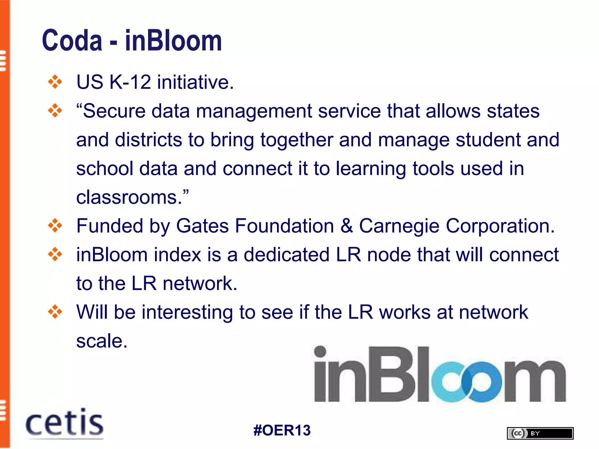 Coda - inBloom
 US K-12 initiative.
 “Secure data management service that allows states
  and districts to bring together and manage student and
  school data and connect it to learning tools used in
  classrooms.”
 Funded by Gates Foundation & Carnegie Corporation.
 inBloom index is a dedicated LR node that will connect
  to the LR network.
 Will be interesting to see if the LR works at network
  scale.



                      #OER13
 
