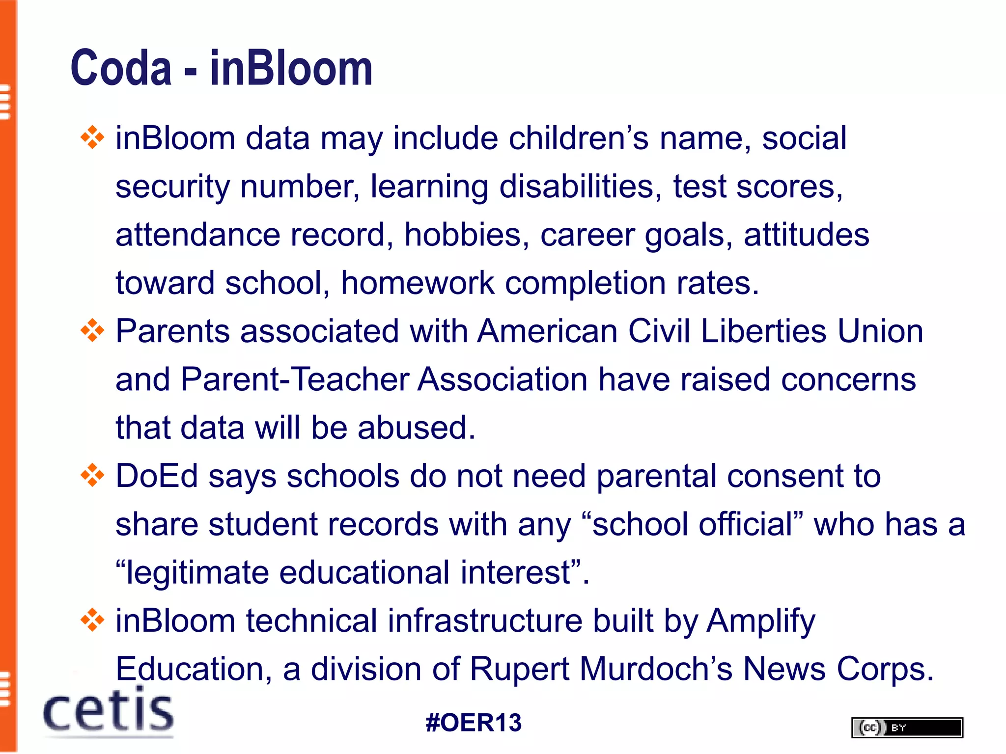 Coda - inBloom
 inBloom data may include children’s name, social
  security number, learning disabilities, test scores,
  attendance record, hobbies, career goals, attitudes
  toward school, homework completion rates.
 Parents associated with American Civil Liberties Union
  and Parent-Teacher Association have raised concerns
  that data will be abused.
 DoEd says schools do not need parental consent to
  share student records with any “school official” who has a
  “legitimate educational interest”.
 inBloom technical infrastructure built by Amplify
  Education, a division of Rupert Murdoch’s News Corps.
                       #OER13
 