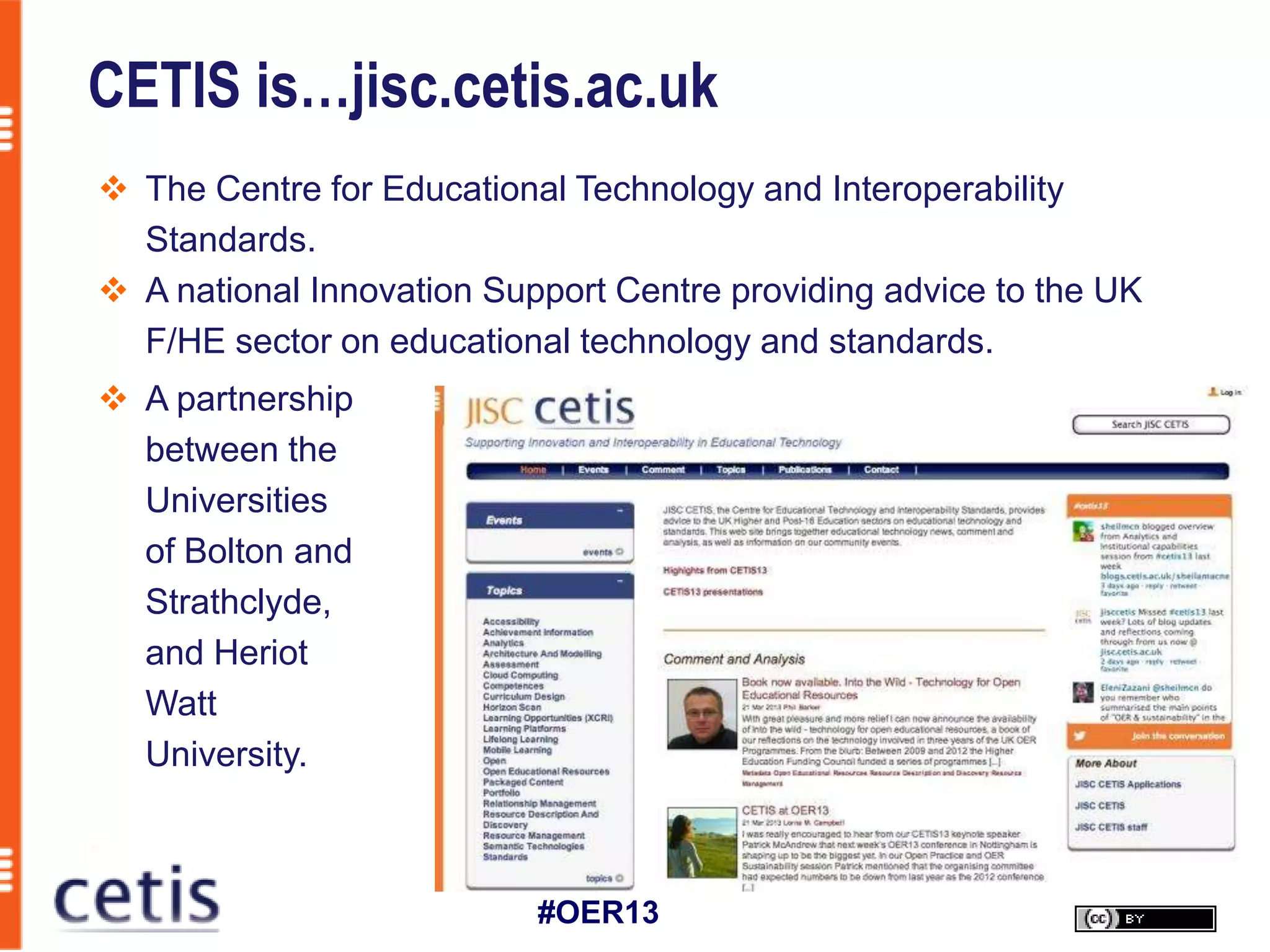 CETIS is…jisc.cetis.ac.uk
 The Centre for Educational Technology and Interoperability
  Standards.
 A national Innovation Support Centre providing advice to the UK
  F/HE sector on educational technology and standards.
 A partnership
  between the
  Universities
  of Bolton and
  Strathclyde,
  and Heriot
  Watt
  University.



                           #OER13
 