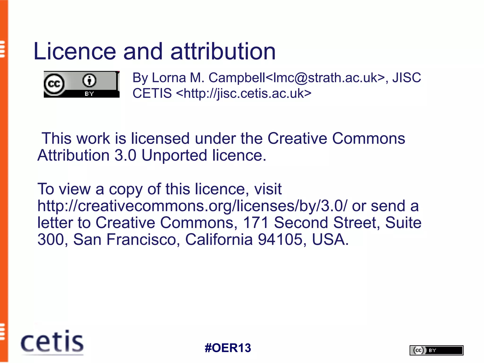 Licence and attribution
             By Lorna M. Campbell<lmc@strath.ac.uk>, JISC
             CETIS <http://jisc.cetis.ac.uk>


This work is licensed under the Creative Commons
Attribution 3.0 Unported licence.

To view a copy of this licence, visit
http://creativecommons.org/licenses/by/3.0/ or send a
letter to Creative Commons, 171 Second Street, Suite
300, San Francisco, California 94105, USA.




                        #OER13
 