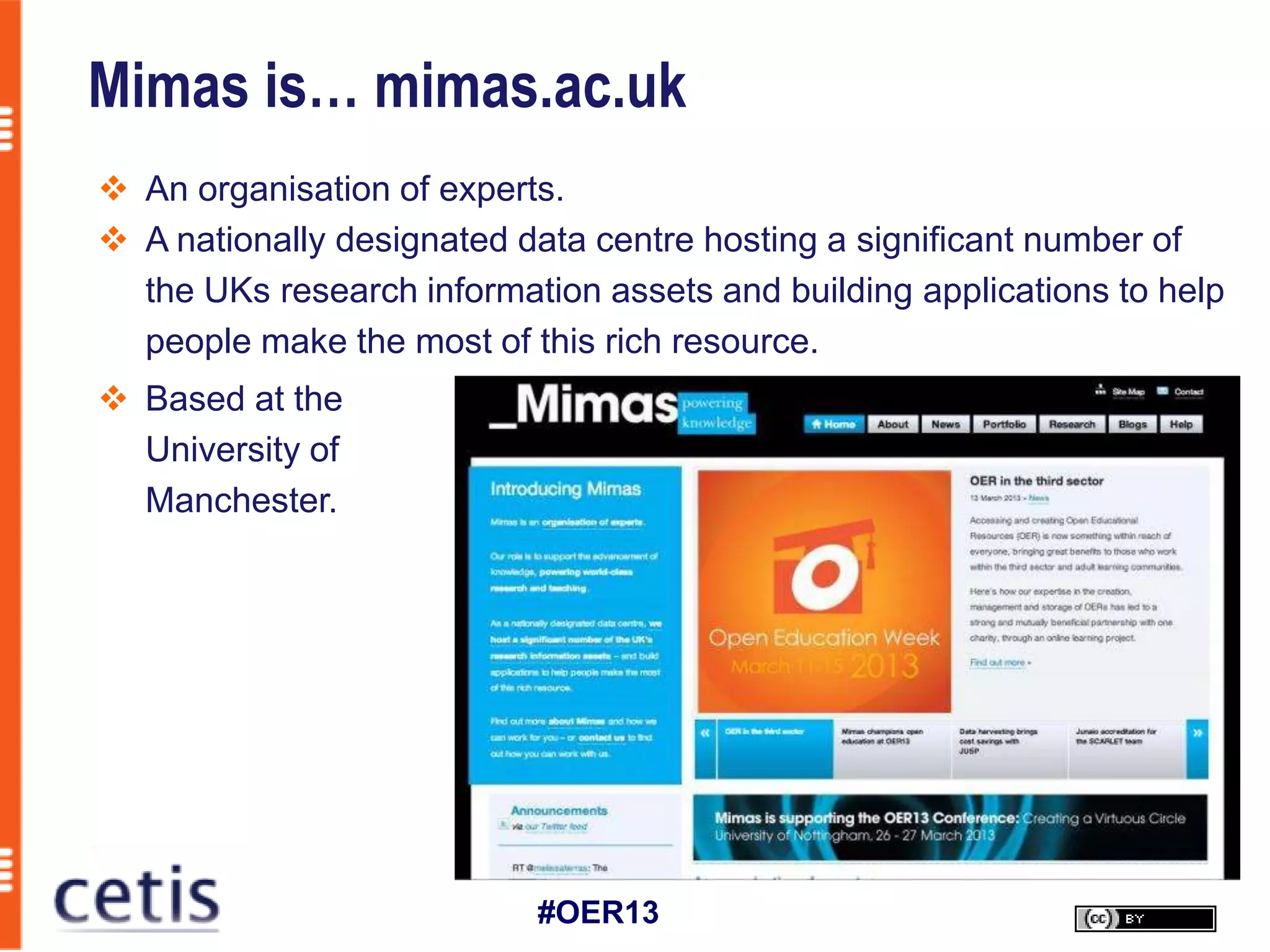Mimas is… mimas.ac.uk
 An organisation of experts.
 A nationally designated data centre hosting a significant number of
  the UKs research information assets and building applications to help
  people make the most of this rich resource.
 Based at the
  University of
  Manchester.




                           #OER13
 