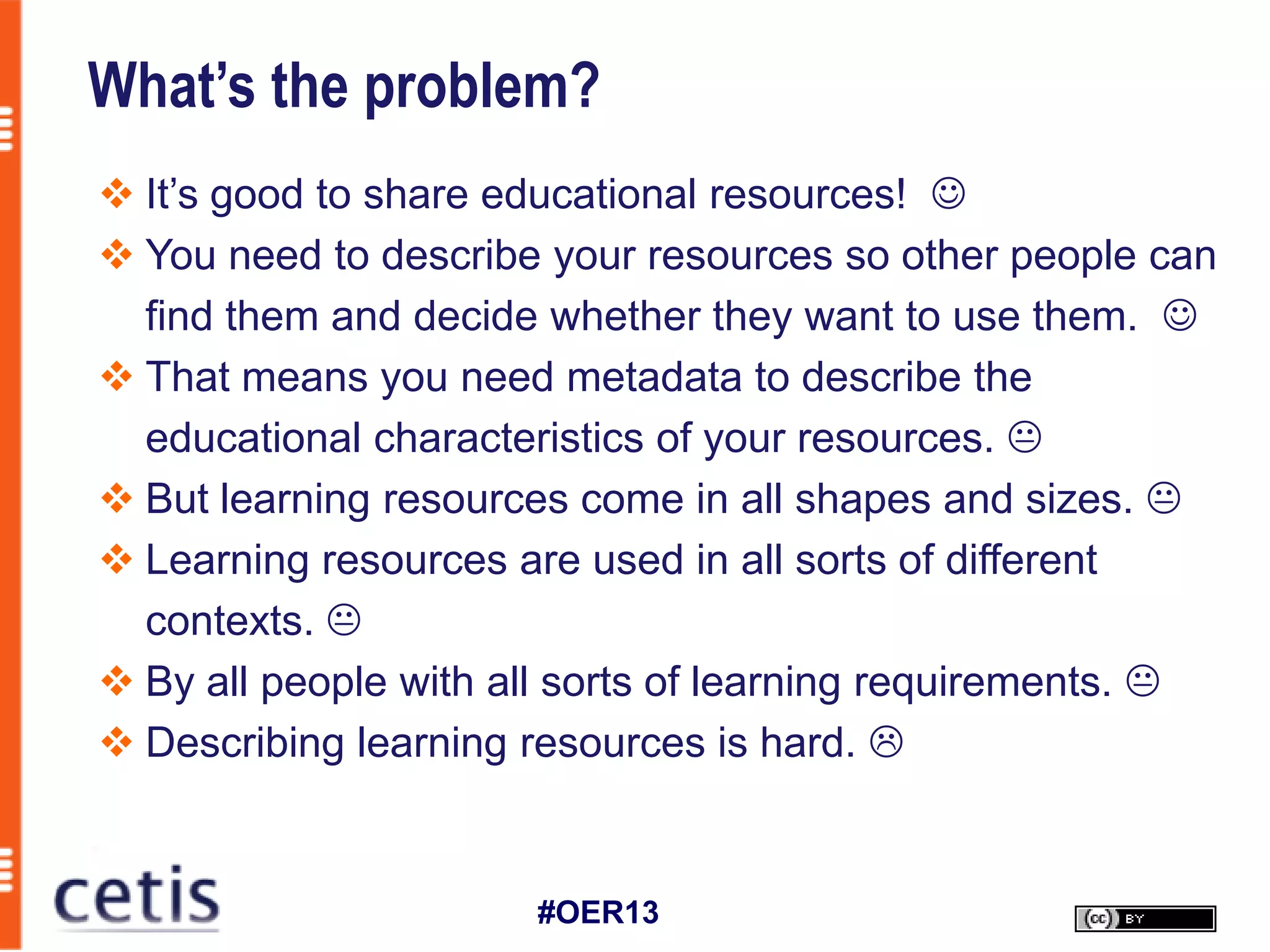 What’s the problem?
 It’s good to share educational resources! 
 You need to describe your resources so other people can
  find them and decide whether they want to use them. 
 That means you need metadata to describe the
  educational characteristics of your resources. 
 But learning resources come in all shapes and sizes. 
 Learning resources are used in all sorts of different
  contexts. 
 By all people with all sorts of learning requirements. 
 Describing learning resources is hard. 


                      #OER13
 