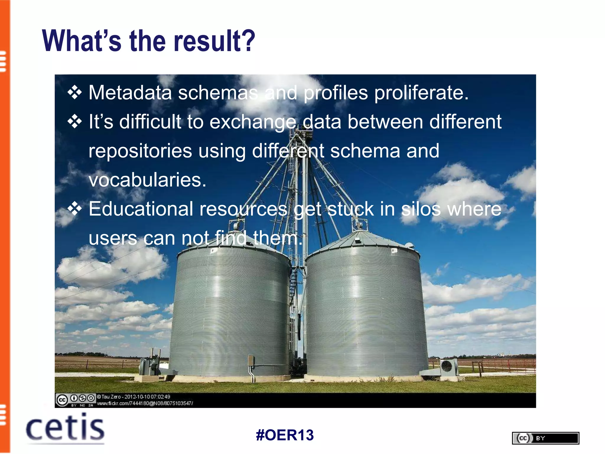 What’s the result?
   Metadata schemas and profiles proliferate.
   It’s difficult to exchange data between different
    repositories using different schema and
    vocabularies.
   Educational resources get stuck in silos where
    users can not find them.




                        #OER13
 