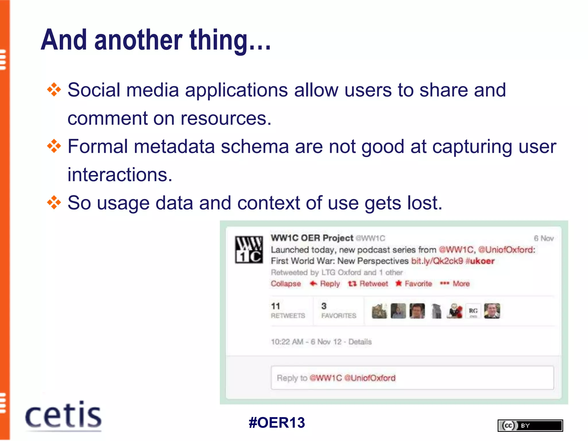 And another thing…
 Social media applications allow users to share and
  comment on resources.
 Formal metadata schema are not good at capturing user
  interactions.
 So usage data and context of use gets lost.




                     #OER13
 