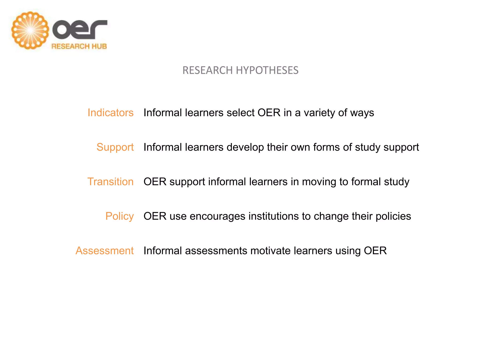 RESEARCH HYPOTHESES


  Indicators Informal learners select OER in a variety of ways


   Support Informal learners develop their own forms of study support


  Transition OER support informal learners in moving to formal study


     Policy OER use encourages institutions to change their policies


Assessment Informal assessments motivate learners using OER
 