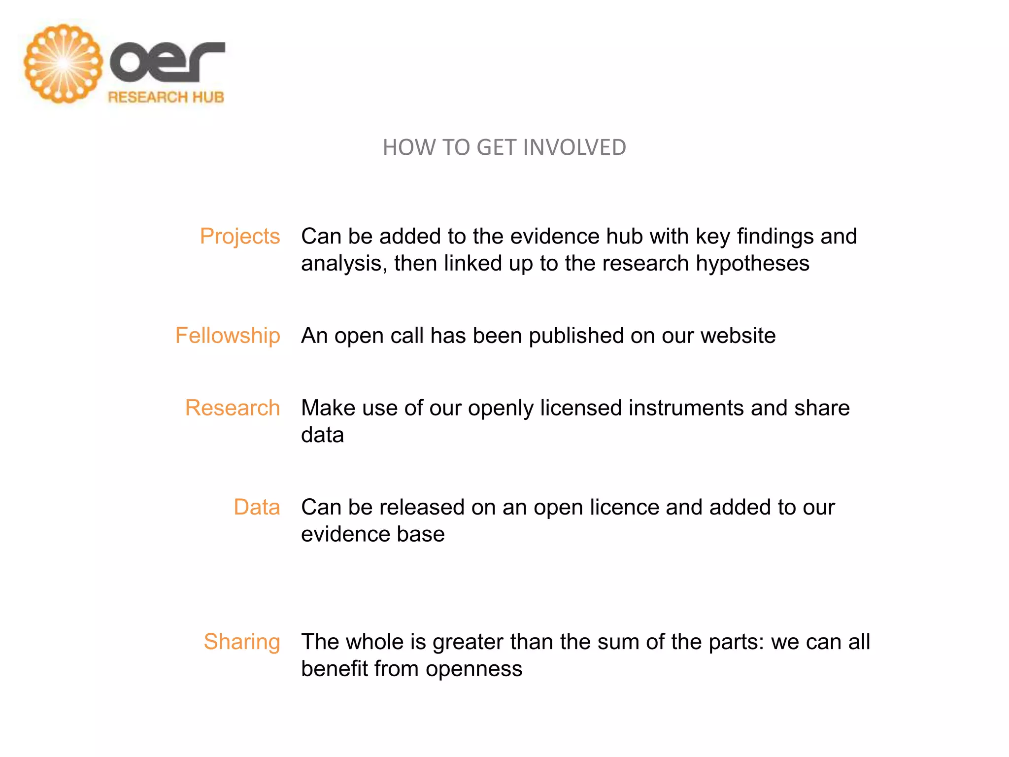 HOW TO GET INVOLVED


  Projects Can be added to the evidence hub with key findings and
           analysis, then linked up to the research hypotheses


Fellowship An open call has been published on our website


Research Make use of our openly licensed instruments and share
         data


     Data Can be released on an open licence and added to our
          evidence base



  Sharing The whole is greater than the sum of the parts: we can all
          benefit from openness
 