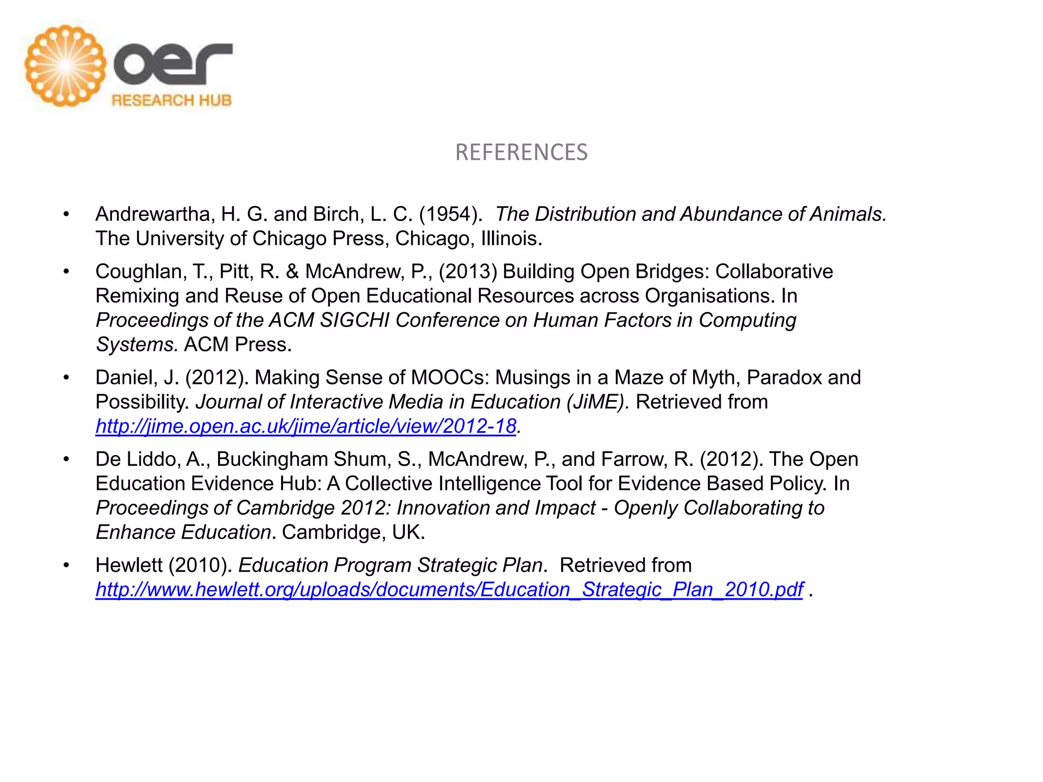REFERENCES

•   Andrewartha, H. G. and Birch, L. C. (1954). The Distribution and Abundance of Animals.
    The University of Chicago Press, Chicago, Illinois.
•   Coughlan, T., Pitt, R. & McAndrew, P., (2013) Building Open Bridges: Collaborative
    Remixing and Reuse of Open Educational Resources across Organisations. In
    Proceedings of the ACM SIGCHI Conference on Human Factors in Computing
    Systems. ACM Press.
•   Daniel, J. (2012). Making Sense of MOOCs: Musings in a Maze of Myth, Paradox and
    Possibility. Journal of Interactive Media in Education (JiME). Retrieved from
    http://jime.open.ac.uk/jime/article/view/2012-18.
•   De Liddo, A., Buckingham Shum, S., McAndrew, P., and Farrow, R. (2012). The Open
    Education Evidence Hub: A Collective Intelligence Tool for Evidence Based Policy. In
    Proceedings of Cambridge 2012: Innovation and Impact - Openly Collaborating to
    Enhance Education. Cambridge, UK.
•   Hewlett (2010). Education Program Strategic Plan. Retrieved from
    http://www.hewlett.org/uploads/documents/Education_Strategic_Plan_2010.pdf .
 