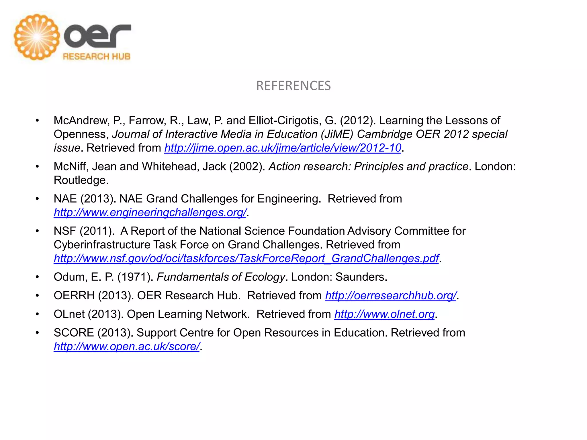 REFERENCES

•   McAndrew, P., Farrow, R., Law, P. and Elliot-Cirigotis, G. (2012). Learning the Lessons of
    Openness, Journal of Interactive Media in Education (JiME) Cambridge OER 2012 special
    issue. Retrieved from http://jime.open.ac.uk/jime/article/view/2012-10.
•   McNiff, Jean and Whitehead, Jack (2002). Action research: Principles and practice. London:
    Routledge.
•   NAE (2013). NAE Grand Challenges for Engineering. Retrieved from
    http://www.engineeringchallenges.org/.
•   NSF (2011). A Report of the National Science Foundation Advisory Committee for
    Cyberinfrastructure Task Force on Grand Challenges. Retrieved from
    http://www.nsf.gov/od/oci/taskforces/TaskForceReport_GrandChallenges.pdf.
•   Odum, E. P. (1971). Fundamentals of Ecology. London: Saunders.
•   OERRH (2013). OER Research Hub. Retrieved from http://oerresearchhub.org/.
•   OLnet (2013). Open Learning Network. Retrieved from http://www.olnet.org.
•   SCORE (2013). Support Centre for Open Resources in Education. Retrieved from
    http://www.open.ac.uk/score/.
 