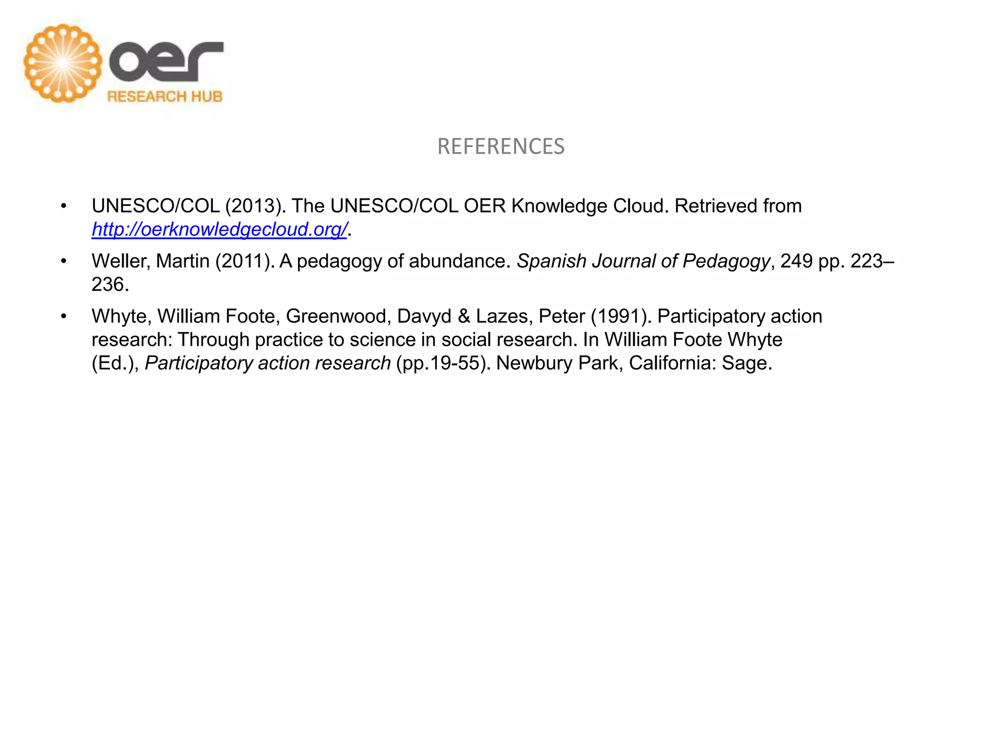 REFERENCES

•   UNESCO/COL (2013). The UNESCO/COL OER Knowledge Cloud. Retrieved from
    http://oerknowledgecloud.org/.
•   Weller, Martin (2011). A pedagogy of abundance. Spanish Journal of Pedagogy, 249 pp. 223–
    236.
•   Whyte, William Foote, Greenwood, Davyd & Lazes, Peter (1991). Participatory action
    research: Through practice to science in social research. In William Foote Whyte
    (Ed.), Participatory action research (pp.19-55). Newbury Park, California: Sage.
 