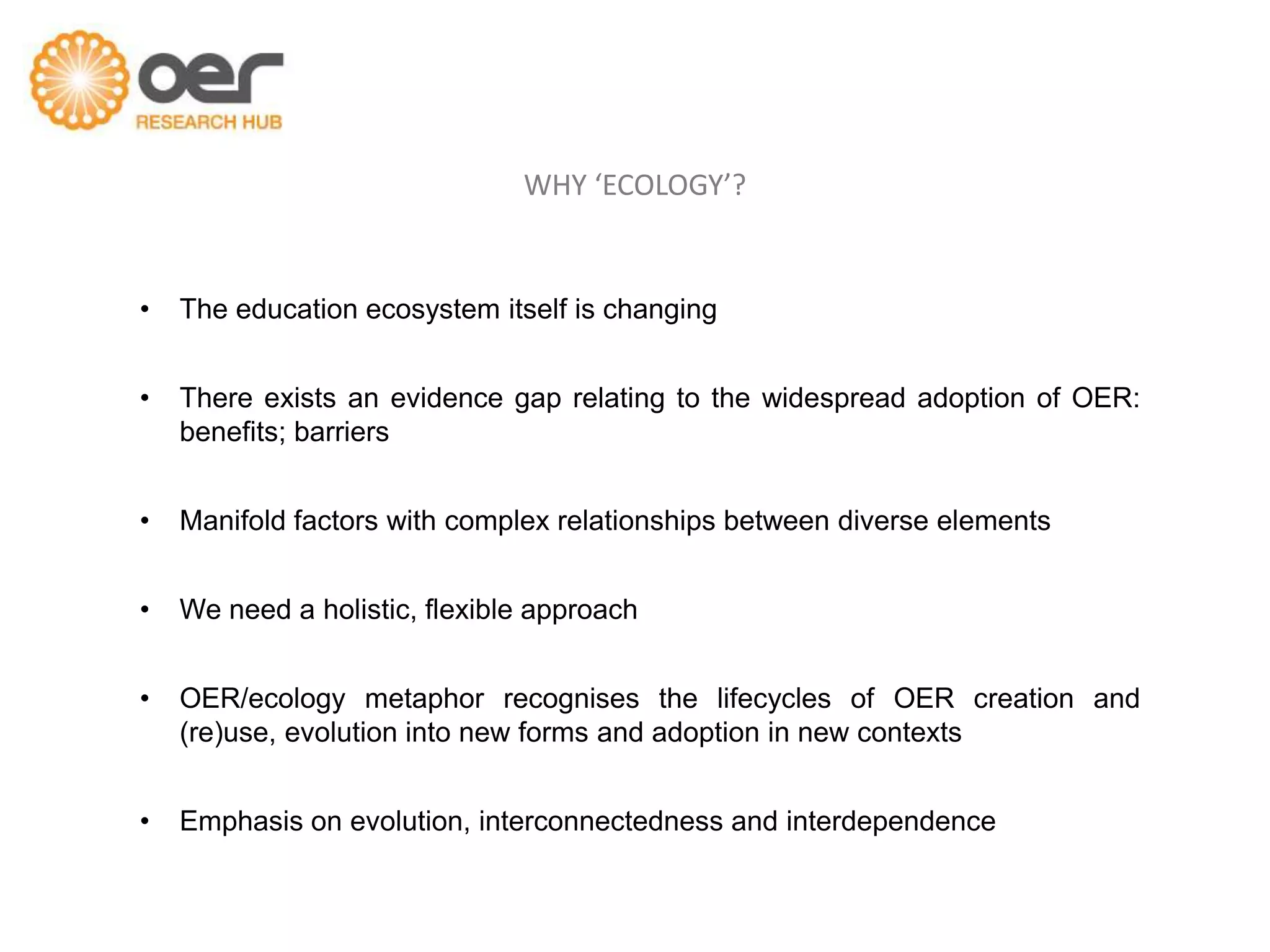 WHY ‘ECOLOGY’?


•   The education ecosystem itself is changing


•   There exists an evidence gap relating to the widespread adoption of OER:
    benefits; barriers


•   Manifold factors with complex relationships between diverse elements


•   We need a holistic, flexible approach


•   OER/ecology metaphor recognises the lifecycles of OER creation and
    (re)use, evolution into new forms and adoption in new contexts


•   Emphasis on evolution, interconnectedness and interdependence
 