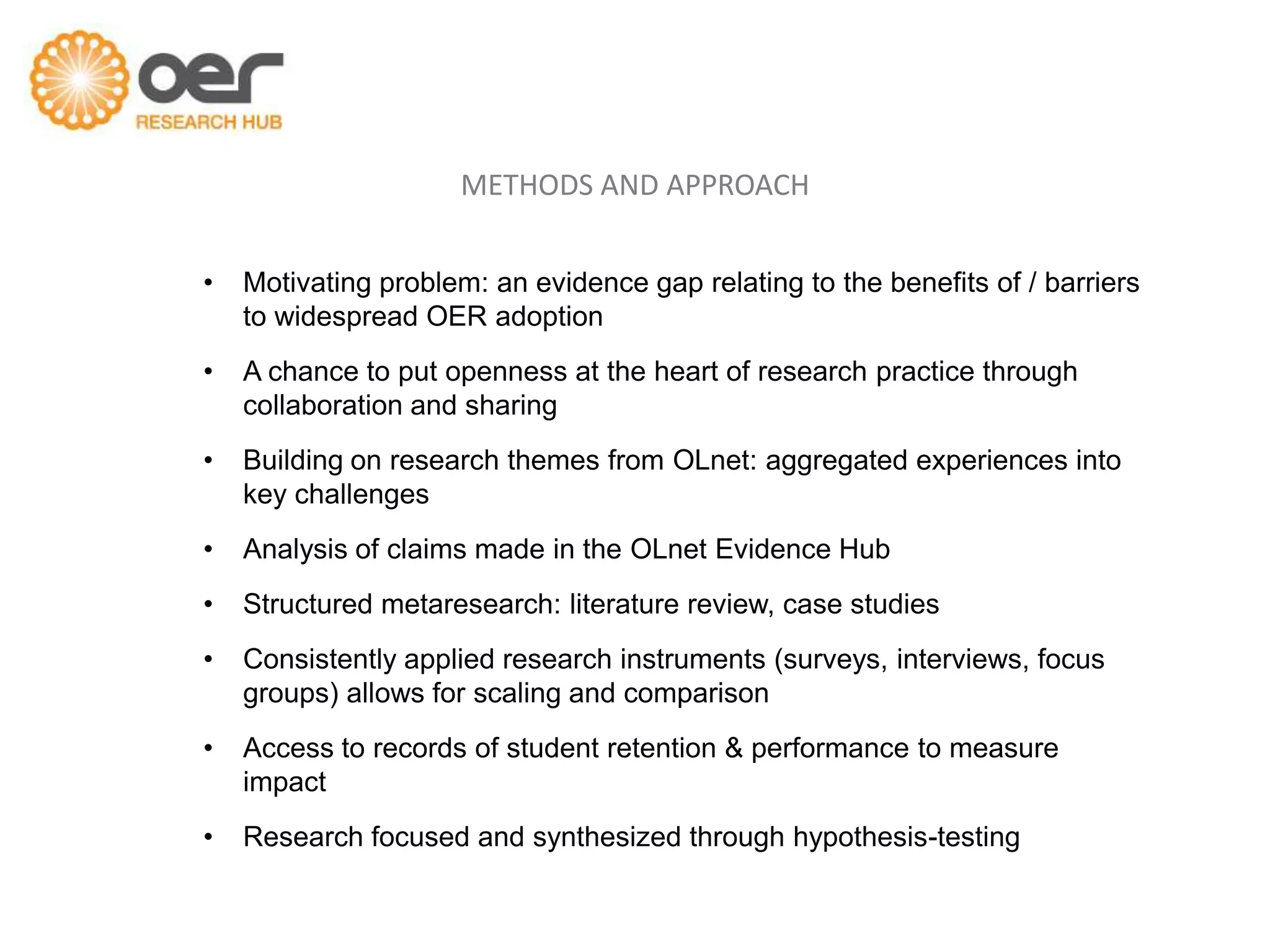 METHODS AND APPROACH


•   Motivating problem: an evidence gap relating to the benefits of / barriers
    to widespread OER adoption
•   A chance to put openness at the heart of research practice through
    collaboration and sharing
•   Building on research themes from OLnet: aggregated experiences into
    key challenges
•   Analysis of claims made in the OLnet Evidence Hub
•   Structured metaresearch: literature review, case studies
•   Consistently applied research instruments (surveys, interviews, focus
    groups) allows for scaling and comparison
•   Access to records of student retention & performance to measure
    impact
•   Research focused and synthesized through hypothesis-testing
 