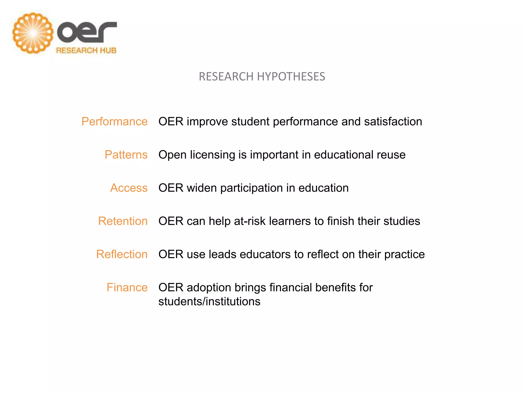 RESEARCH HYPOTHESES


Performance OER improve student performance and satisfaction

    Patterns Open licensing is important in educational reuse

     Access OER widen participation in education

  Retention OER can help at-risk learners to finish their studies

  Reflection OER use leads educators to reflect on their practice

    Finance OER adoption brings financial benefits for
            students/institutions
 