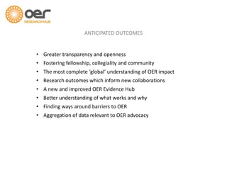 ANTICIPATED OUTCOMES
• Greater transparency and openness
• Fostering fellowship, collegiality and community
• The most complete ‘global’ understanding of OER impact
• Research outcomes which inform new collaborations
• A new and improved OER Evidence Hub
• Better understanding of what works and why
• Finding ways around barriers to OER
• Aggregation of data relevant to OER advocacy
 