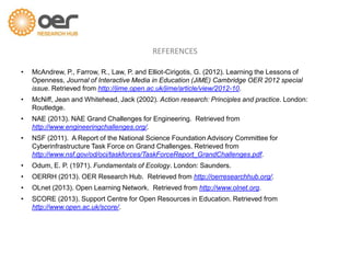 • McAndrew, P., Farrow, R., Law, P. and Elliot-Cirigotis, G. (2012). Learning the Lessons of
Openness, Journal of Interactive Media in Education (JiME) Cambridge OER 2012 special
issue. Retrieved from http://jime.open.ac.uk/jime/article/view/2012-10.
• McNiff, Jean and Whitehead, Jack (2002). Action research: Principles and practice. London:
Routledge.
• NAE (2013). NAE Grand Challenges for Engineering. Retrieved from
http://www.engineeringchallenges.org/.
• NSF (2011). A Report of the National Science Foundation Advisory Committee for
Cyberinfrastructure Task Force on Grand Challenges. Retrieved from
http://www.nsf.gov/od/oci/taskforces/TaskForceReport_GrandChallenges.pdf.
• Odum, E. P. (1971). Fundamentals of Ecology. London: Saunders.
• OERRH (2013). OER Research Hub. Retrieved from http://oerresearchhub.org/.
• OLnet (2013). Open Learning Network. Retrieved from http://www.olnet.org.
• SCORE (2013). Support Centre for Open Resources in Education. Retrieved from
http://www.open.ac.uk/score/.
REFERENCES
 
