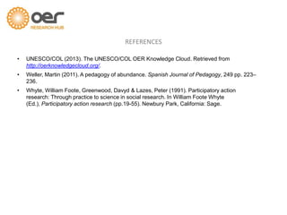 • UNESCO/COL (2013). The UNESCO/COL OER Knowledge Cloud. Retrieved from
http://oerknowledgecloud.org/.
• Weller, Martin (2011). A pedagogy of abundance. Spanish Journal of Pedagogy, 249 pp. 223–
236.
• Whyte, William Foote, Greenwood, Davyd & Lazes, Peter (1991). Participatory action
research: Through practice to science in social research. In William Foote Whyte
(Ed.), Participatory action research (pp.19-55). Newbury Park, California: Sage.
REFERENCES
 